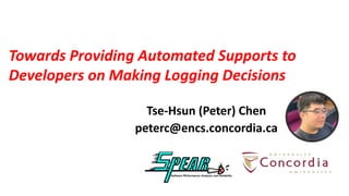 Towards Providing Automated Supports to
Developers on Making Logging Decisions
Tse-Hsun (Peter) Chen
peterc@encs.concordia.ca
 