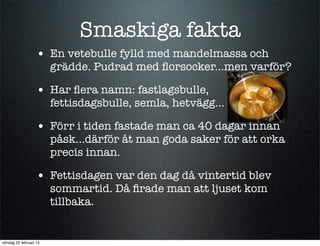 Smaskiga fakta
• En vetebulle fylld med mandelmassa och
grädde. Pudrad med ﬂorsocker...men varför?
• Har ﬂera namn: fastlagsbulle,
fettisdagsbulle, semla, hetvägg...
• Förr i tiden fastade man ca 40 dagar innan
påsk...därför åt man goda saker för att orka
precis innan.
• Fettisdagen var den dag då vintertid blev
sommartid. Då ﬁrade man att ljuset kom
tillbaka.
söndag 22 februari 15
 