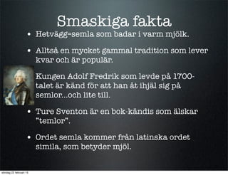 Smaskiga fakta
• Hetvägg=semla som badar i varm mjölk.
• Alltså en mycket gammal tradition som lever
kvar och är populär.
• Kungen Adolf Fredrik som levde på 1700-
talet är känd för att han åt ihjäl sig på
semlor...och lite till.
• Ture Sventon är en bok-kändis som älskar
”temlor”.
• Ordet semla kommer från latinska ordet
simila, som betyder mjöl.
söndag 22 februari 15
 