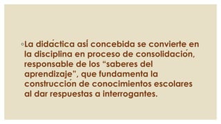 ◦La didáctica así concebida se convierte en
la disciplina en proceso de consolidación,
responsable de los “saberes del
aprendizaje”, que fundamenta la
construcción de conocimientos escolares
al dar respuestas a interrogantes.
 