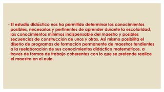 ◦ El estudio didáctico nos ha permitido determinar los conocimientos
posibles, necesarios y pertinentes de aprender durante la escolaridad,
los conocimientos mínimos indispensable del maestro y posibles
secuencias de construcción de unos y otros. Así mismo posibilita el
diseño de programas de formación permanente de maestros tendientes
a la reelaboración de sus conocimientos didáctico matemáticos, a
través de formas de trabajo coherentes con lo que se pretende realice
el maestro en el aula.
 