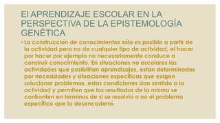 El APRENDIZAJE ESCOLAR EN LA
PERSPECTIVA DE LA EPISTEMOLOGÍA
GENÉTICA
◦ La construcción de conocimientos sólo es posible a partir de
la actividad pero no de cualquier tipo de actividad, el hacer
por hacer por ejemplo no necesariamente conduce a
construir conocimiento. En situaciones no escolares las
actividades que posibilitan aprendizajes, están determinadas
por necesidades y situaciones específicas que exigen
solucionar problemas, estas condiciones dan sentido a la
actividad y permiten que los resultados de la misma se
confronten en términos de si se resolvió o no el problema
específico que la desencadenó.
 