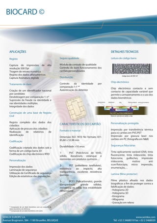 DETALHES TECNICOS
Leitura de código barra
Código barra 2D PDF 417
Chip electrónico
Chip electrónico contacto e sem
contacto de capacidade variável que
permite o armazenamento e o uso dos
dados biométricos
Personalização protegida
Impressão por transferência térmica
para os cartões em PVC/PET
Impressão por gravura laser nos
cartões em PC (fotografia em N&B)
Seguranças fiduciárias
Tinta opticamente variável (OVI), tinta
fluorescente, tinta iridescente, tinta
fotocrome, guilloches, impressão
iridescente, motivo anti
scan/fotocópia, micro impressão,
enumeração,…
Lamina (filme protector)
Filme plástico afixado nos dados
biográficos a fim de proteger contra a
falsificação de dados:
- Holograma 2D
- Holograma 3D
- Kinegrama
- Alfagrama
- Gravação em relevo
Seguro qualidade
Módulo de controlo de qualidade
Controlo do bom funcionamento dos
cartões personalizados
Distribuição
Controlo da identidade por
comparação 1:1 **
Autenticação do detentor
CARACTERÍSTICOS DO CARTÃO
Formato e material
Dimensão ISO 7810 No formato ID1:
85,60 × 53,98 mm
Durabilidade >10 anos
1- PVC (Policlorura de Vinil),
sólido, duradouro, estanque e
resistentes aos produtos químicos…
2- PET (polietileno tereftalate),
resistência ao impacto, alta
transparência, excelente resistência
química…
3- PCES (Policarbonato), grande
transparência, grande solidez,
resistência ao calor, boa estabilidade
dimensional…
APLICAÇÕES
Registo
Captura de impressões de alta
resolução 500 Dpi
Tiragem de retrato numérico
Registo dos dados alfanuméricos
Captura Assinatura digitale
Tratamento de daos
Criação de um identificador nacional
por candidato
Desdobragem por comparação 1: n*
Supressão da fraude na identidade e
nas identidades múltiplas.
Integridade dos dados
Construção de uma base de Registo
Civil
Registo completo dos dados dos
cidadãos
Aplicação de procura dos cidadãos
Realização de relatórios de
identificação
Codificação
Codificação criptada dos dados sob a
forma de um código barra 2D
Codificação do chip electrónico RFID
Personalização
Impressão dos dados
Laminação de segurança
Utilização de Certificado de segurança
Edição de estatísticas das populações
* Comparação de um dado biométrico com um conjunto de
dados biométrico de referência
** Comparação de um dado biométrico com outro
SEMLEX EUROPE S.A.
Avenue Brugmann, 384 - 1180 Bruxelles, BELGIQUE
www.semlex.com
Tel: +32 2 3468019 Fax: +32 2 3468029
BIOCARD ©
colarevestimento soldaduras filo de contacto costura de contacto
PVC/PET ou POLICARBONATO
chip electrónico
Vista em corte de um cartão a chip
apoio
 