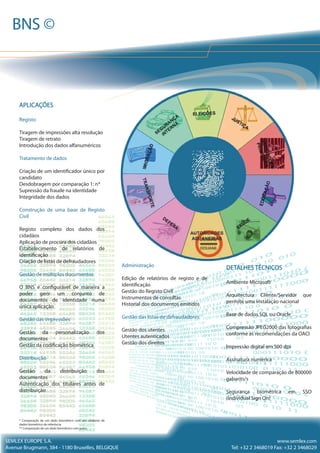 DETALHES TÉCNICOS
Ambiente Microsoft
Arquitectura Cliente/Servidor que
permite uma instalação nacional
Base de dados SQL ou Oracle
Compressão JPEG2000 das fotografias
conforme as recomendações da OACI
Impressão digital em 500 dpi
Assinatura numérica
Velocidade de comparação de 800000
gabarits/s
Segurança biométrica em SSO
(Individual Sign On)
Administração
Edição de relatórios de registo e de
identificação
Gestão do Registo Civil
Instrumentos de consultas
Historial dos documentos emitidos
Gestão das listas de defraudadores
Gestão dos utentes
Utentes autenticados
Gestão dos direitos
APLICAÇÕES
Registo
Tiragem de impressões alta resolução
Tiragem de retrato
Introdução dos dados alfanuméricos
Tratamento de dados
Criação de um identificador único por
candidato
Desdobragem por comparação 1: n*
Supressão da fraude na identidade
Integridade dos dados
Construção de uma base de Registo
Civil
Registo completo dos dados dos
cidadãos
Aplicação de procura dos cidadãos
Estabelecimento de relatórios de
identificação
Criação de listas de defraudadores
Gestão de múltiplos documentos
O BNS é configurável de maneira a
poder gerir um conjunto de
documentos de identidade numa
única aplicação
Gestão das impressões
Gestão da personalização dos
documentos
Gestão da codificação biométrica
Distribuição
Gestão da distribuição dos
documentos
Autenticação dos titulares antes de
distribuição
* Comparação de um dado biométrico com um conjunto de
dados biométrico de referência
** Comparação de um dado biométrico com outro
SEMLEX EUROPE S.A.
Avenue Brugmann, 384 - 1180 Bruxelles, BELGIQUE
www.semlex.com
Tel: +32 2 3468019 Fax: +32 2 3468029
BNS ©
 