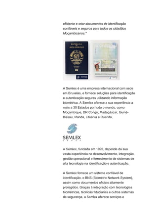 eficiente e criar documentos de identificação
confiáveis e seguros para todos os cidadãos
Moçambicanos."
A Semlex é uma empresa internacional com sede
em Bruxelas, e fornece soluções para identificação
e autenticação seguras utilizando informação
biométrica. A Semlex oferece a sua experiência a
mais a 30 Estados por todo o mundo, como
Moçambique, DR Congo, Madagáscar, Guiné-
Bissau, Irlanda, Lituânia e Ruanda.
A Semlex, fundada em 1992, depende da sua
vasta experiência no desenvolvimento, integração,
gestão operacional e fornecimento de sistemas de
alta tecnologia na identificação e autenticação.
A Semlex fornece um sistema confiável de
identificação, o BNS (Biometric Network System),
assim como documentos oficiais altamente
protegidos. Graças à integração com tecnologias
biométricas, técnicas fiduciárias e outros sistemas
de segurança, a Semlex oferece serviços e
 