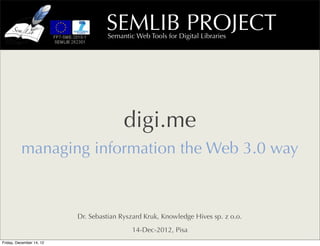 SEMLIB PROJECT
                                     Semantic Web Tools for Digital Libraries




                                           digi.me
          managing information the Web 3.0 way



                            Dr. Sebastian Ryszard Kruk, Knowledge Hives sp. z o.o.
                                             14-Dec-2012, Pisa
Thursday, December 20, 12
 
