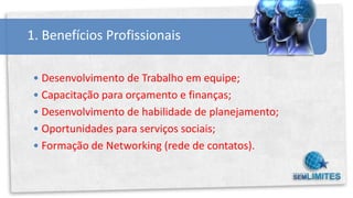 1. Benefícios Profissionais

 • Desenvolvimento de Trabalho em equipe;
 • Capacitação para orçamento e finanças;
 • Desenvolvimento de habilidade de planejamento;
 • Oportunidades para serviços sociais;
 • Formação de Networking (rede de contatos).
 