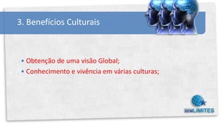 3. Benefícios Culturais



 • Obtenção de uma visão Global;
 • Conhecimento e vivência em várias culturas;
 