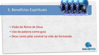 3. Benefícios Espirituais



 • Visão do Reino de Deus
 • Uso da palavra como guia
 • Deus como pilar central na vida do formando
 