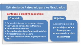 Estratégia de Patrocínio para os Graduados
  Conteúdo e objetivo da reunião:
    Conteúdo:                                   Objetivo
O formando irá expor os seguintes tópicos:      Alcançar o patrocínio
• Sua vivência na Cidade dos Meninos;
• Seus objetivos e sonhos;
                                                para a viajem a Cape
• Os estudos sobre Cape Town, África do Sul;        Town para os
• A importância desta viajem;                  formandos do projeto
• Quais os benefícios desta viajem para suas        SEM LIMITES
  vidas.
 