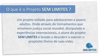 O que é o Projeto SEM LIMITES ?

     Um projeto voltado para adolescentes e jovens
       adultos. Onde através de treinamentos que
     envolvem justiça social mundial, discipulado e
     experiências internacionais, o aluno do projeto
      SEM LIMITES é levado a descobrir e exercer o
             propósito Divino de suas vidas.
 