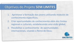 Objetivos do Projeto SEM LIMITES

 1. Aprimorar a formação dos jovens utilizando módulos de
    conhecimento específicos;
 2. Criar oportunidades de conhecimento além dos limites
    regionais e culturais, estabelecendo uma visão global;
 3. Possibilitar o conhecimento de oportunidades
    internacionais, visando o Reino de Deus;
 