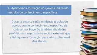 1. Aprimorar a formação dos jovens utilizando
módulos de conhecimento específicos.

   Durante o curso serão ministradas aulas de
   acordo com o conhecimento específico de
    cada aluno. Haverão também atividades
 profissionais, espirituais e sociais externas que
 solidifiquem a formação pessoal e profissional
                    dos alunos.
 
