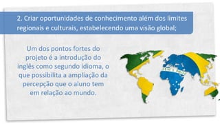 2. Criar oportunidades de conhecimento além dos limites
regionais e culturais, estabelecendo uma visão global;

   Um dos pontos fortes do
   projeto é a introdução do
inglês como segundo idioma, o
 que possibilita a ampliação da
  percepção que o aluno tem
     em relação ao mundo.
 