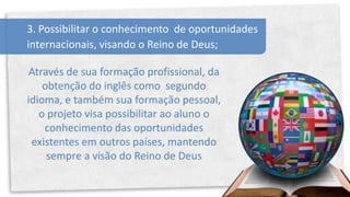 3. Possibilitar o conhecimento de oportunidades
internacionais, visando o Reino de Deus;

 Através de sua formação profissional, da
    obtenção do inglês como segundo
idioma, e também sua formação pessoal,
   o projeto visa possibilitar ao aluno o
    conhecimento das oportunidades
 existentes em outros países, mantendo
     sempre a visão do Reino de Deus
 
