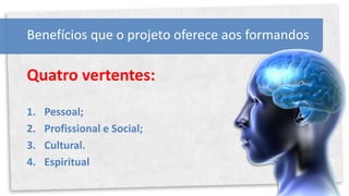 Benefícios que o projeto oferece aos formandos

Quatro vertentes:

1.   Pessoal;
2.   Profissional e Social;
3.   Cultural.
4.   Espiritual
 