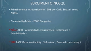 SURGIMENTO NOSQL
• Primeiramente introduzido em 1998 por Carlo Strozzi, como
NoREL
• Conceito BigTable – 2006 Google Inc
• NÃO ACID ( Atomicidade, Consistência, Isolamento e
Durabilidade )
• SIM BASE (Basic Availability , Soft-state , Eventual consistency )
 