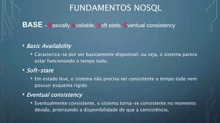FUNDAMENTOS NOSQL
BASE - Basically Available, Soft state, Eventual consistency
• Basic Availability
• Caracteriza-se por ser basicamente disponível, ou seja, o sistema parece
estar funcionando o tempo todo;
• Soft-state
• Em estado leve, o sistema não precisa ser consistente o tempo todo nem
possuir esquema rígido
• Eventual consistency
• Eventualmente consistente, o sistema torna-se consistente no momento
devido, priorizando a disponibilidade do que a consistência.
 