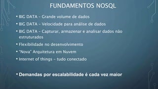 FUNDAMENTOS NOSQL
• BIG DATA – Grande volume de dados
• BIG DATA – Velocidade para análise de dados
• BIG DATA – Capturar, armazenar e analisar dados não
estruturados
• Flexibilidade no desenvolvimento
• “Nova” Arquitetura em Nuvem
• Internet of things – tudo conectado
• Demandas por escalabilidade é cada vez maior
 