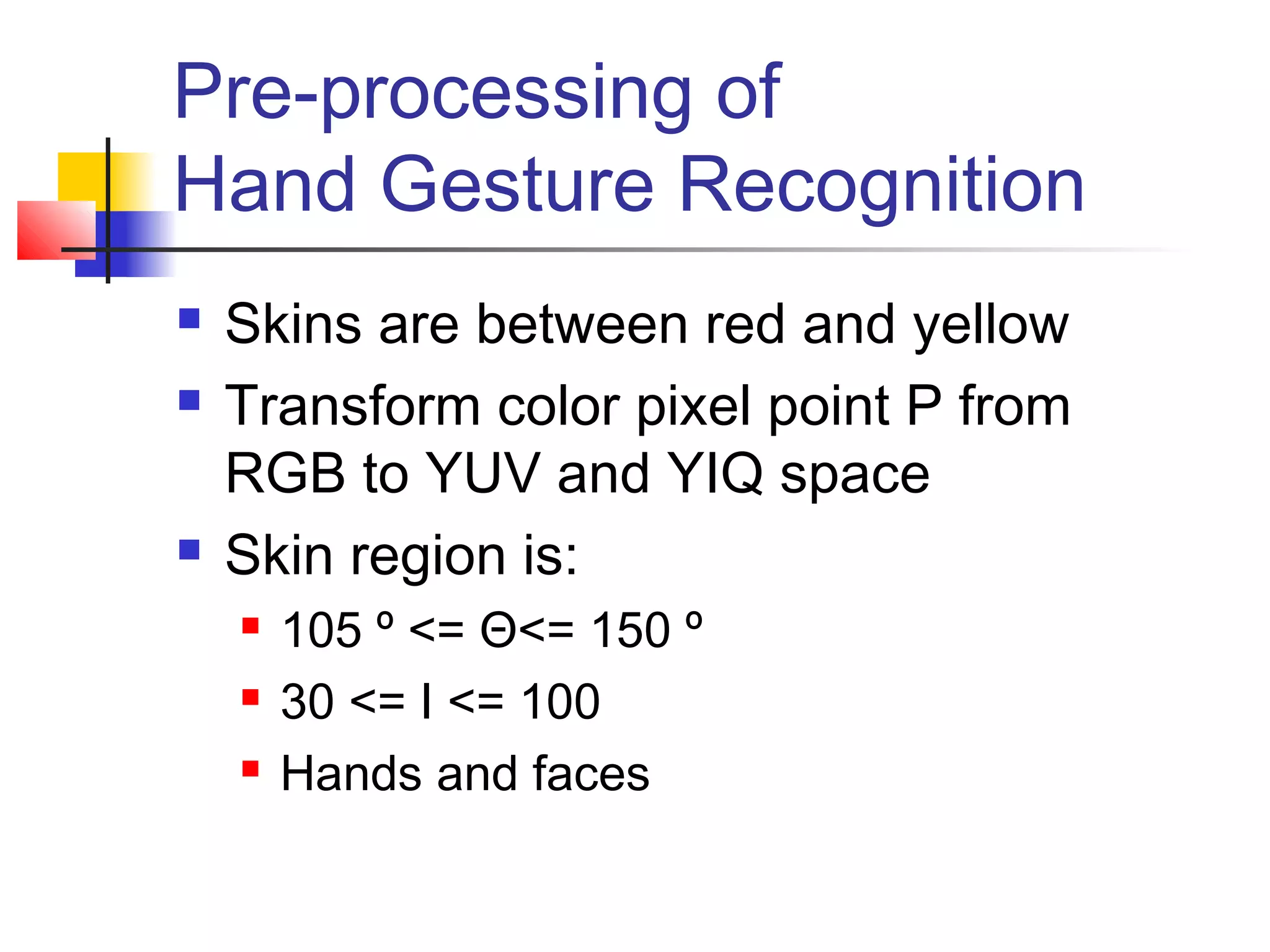Pre-processing of
Hand Gesture Recognition
 Skins are between red and yellow
 Transform color pixel point P from
RGB to YUV and YIQ space
 Skin region is:
 105 º <= Θ<= 150 º
 30 <= I <= 100
 Hands and faces
 