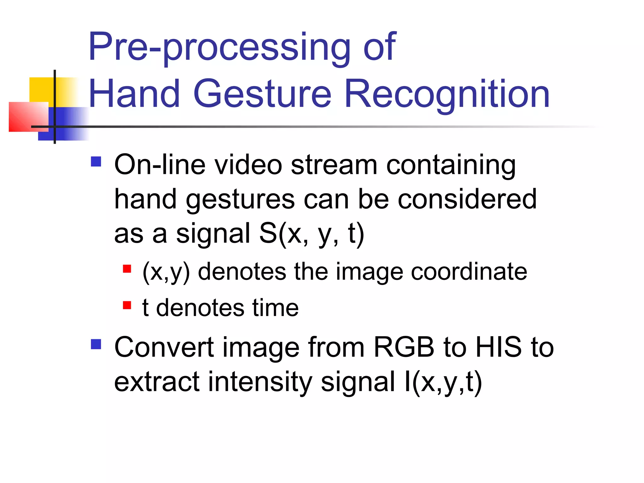 Pre-processing of
Hand Gesture Recognition
 On-line video stream containing
hand gestures can be considered
as a signal S(x, y, t)
 (x,y) denotes the image coordinate
 t denotes time
 Convert image from RGB to HIS to
extract intensity signal I(x,y,t)
 
