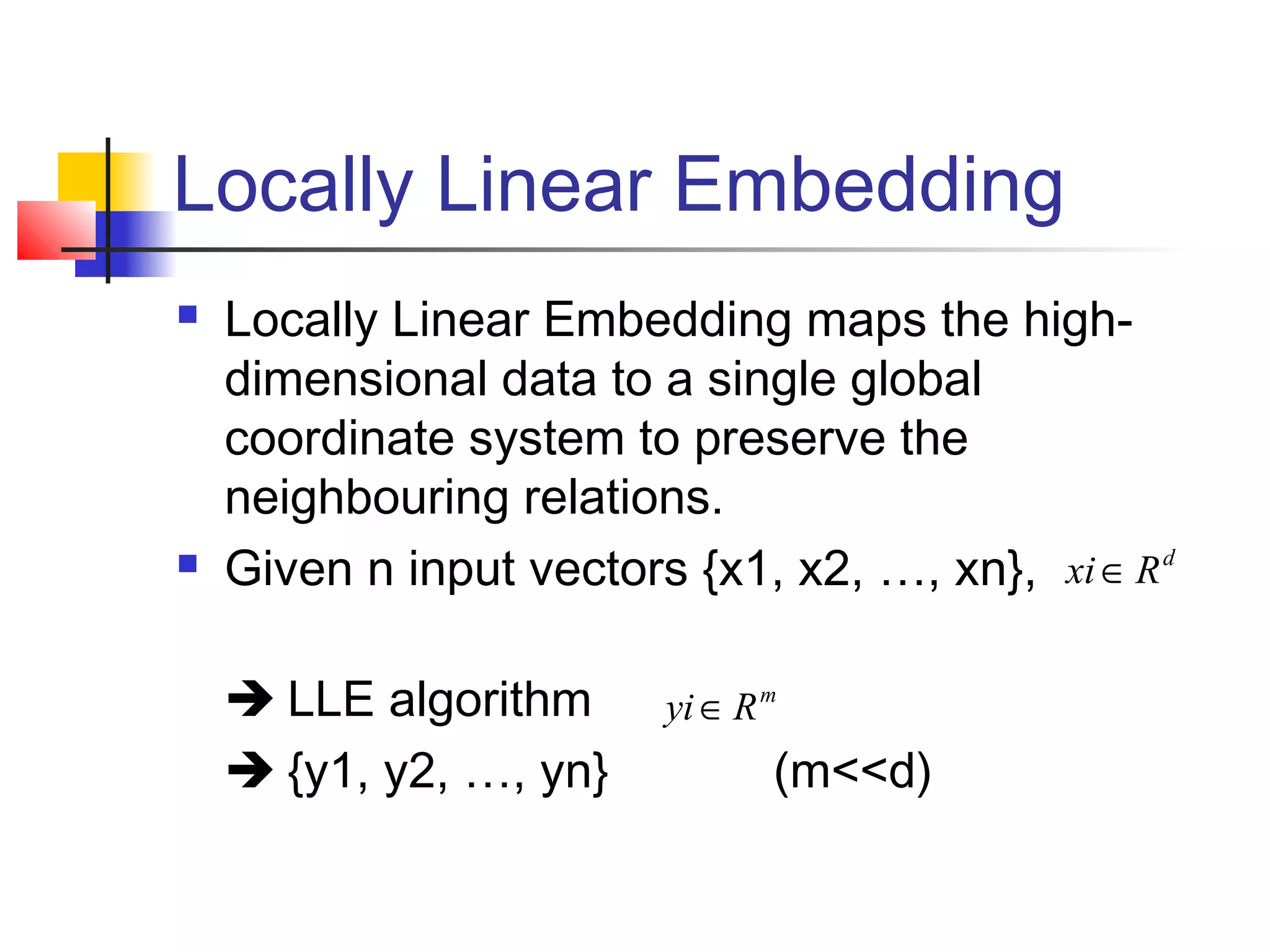 Locally Linear Embedding
 Locally Linear Embedding maps the high-
dimensional data to a single global
coordinate system to preserve the
neighbouring relations.
 Given n input vectors {x1, x2, …, xn},
 LLE algorithm
 {y1, y2, …, yn} (m<<d)
m
Ryi∈
d
Rxi∈
 
