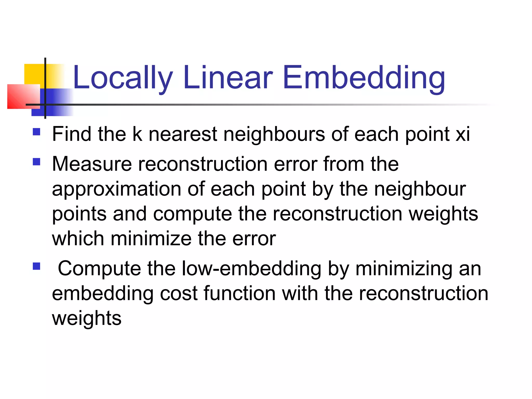 Locally Linear Embedding
 Find the k nearest neighbours of each point xi
 Measure reconstruction error from the
approximation of each point by the neighbour
points and compute the reconstruction weights
which minimize the error
 Compute the low-embedding by minimizing an
embedding cost function with the reconstruction
weights
 