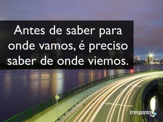 Antes de saber para
onde vamos, é preciso
saber de onde viemos.
 