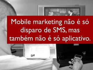 Mobile marketing não é só
   disparo de SMS, mas
também não é só aplicativo.
 