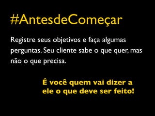 #AntesdeComeçar
Registre seus objetivos e faça algumas
perguntas. Seu cliente sabe o que quer, mas
não o que precisa.

          É você quem vai dizer a
          ele o que deve ser feito!
 