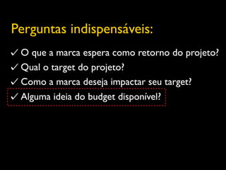 Perguntas indispensáveis:
 O que a marca espera como retorno do projeto?
 Qual o target do projeto?
 Como a marca deseja impactar seu target?
 Alguma ideia do budget disponível?
 