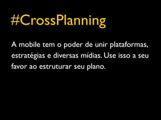 #CrossPlanning
A mobile tem o poder de unir plataformas,
estratégias e diversas mídias. Use isso a seu
favor ao estruturar seu plano.
 