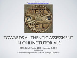Image source: cobalt123 (2007) Test Well. Retrieved from
http://www.flickr.com/photos/cobalt/409924867/

TOWARDS AUTHENTIC ASSESSMENT
IN ONLINE TUTORIALS
SEMLOL Fall Meeting 2013 - November 8, 2013
Bill Marino
Online Learning Librarian - Eastern Michigan University

 