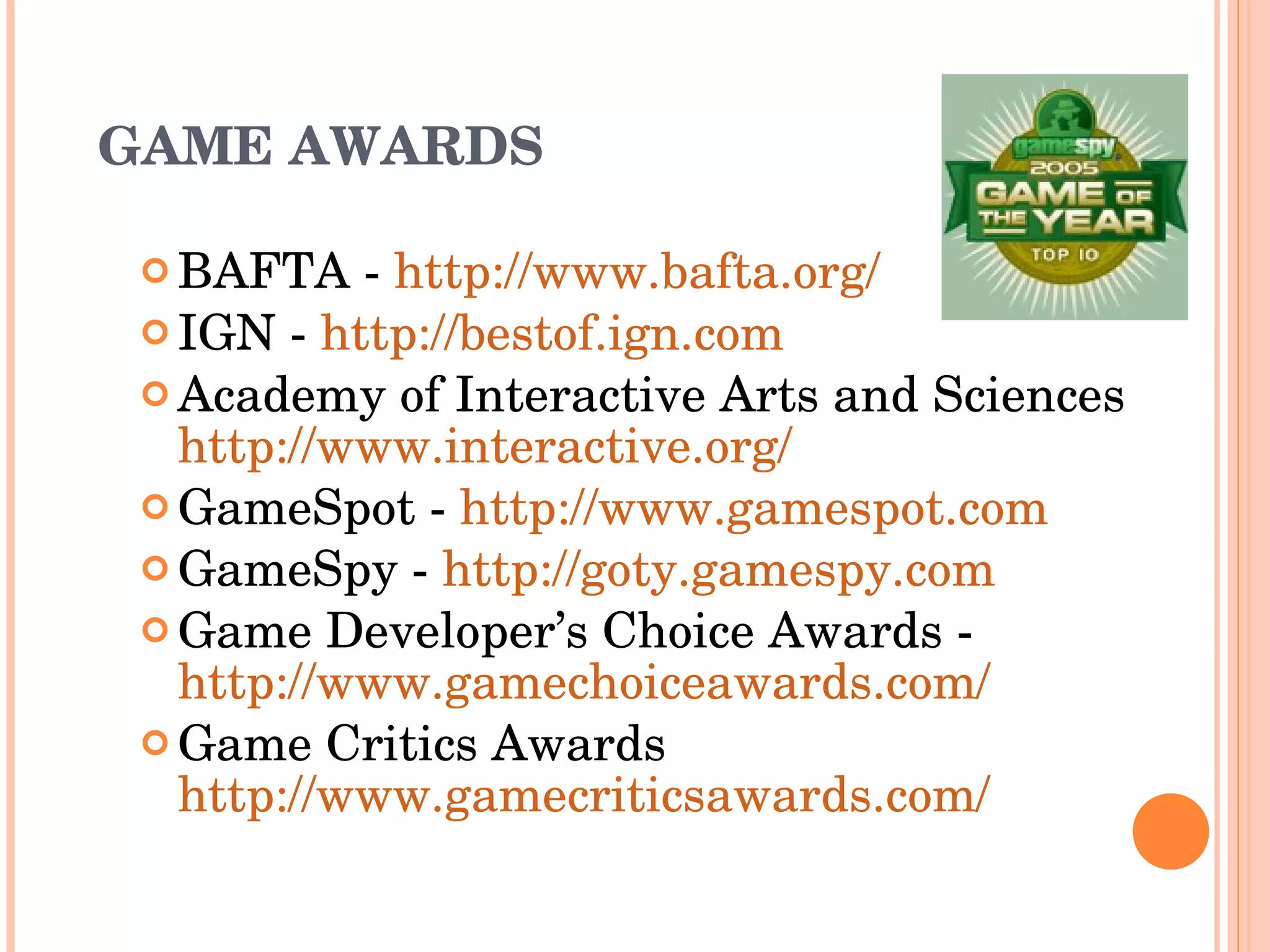 GAME AWARDS BAFTA -  http://www.bafta.org/   IGN -  http://bestof.ign.com   Academy of Interactive Arts and Sciences  http://www.interactive.org/ GameSpot -  http://www.gamespot.com   GameSpy -  http://goty.gamespy.com Game Developer’s Choice Awards - http://www.gamechoiceawards.com/   Game Critics Awards http://www.gamecriticsawards.com/ 