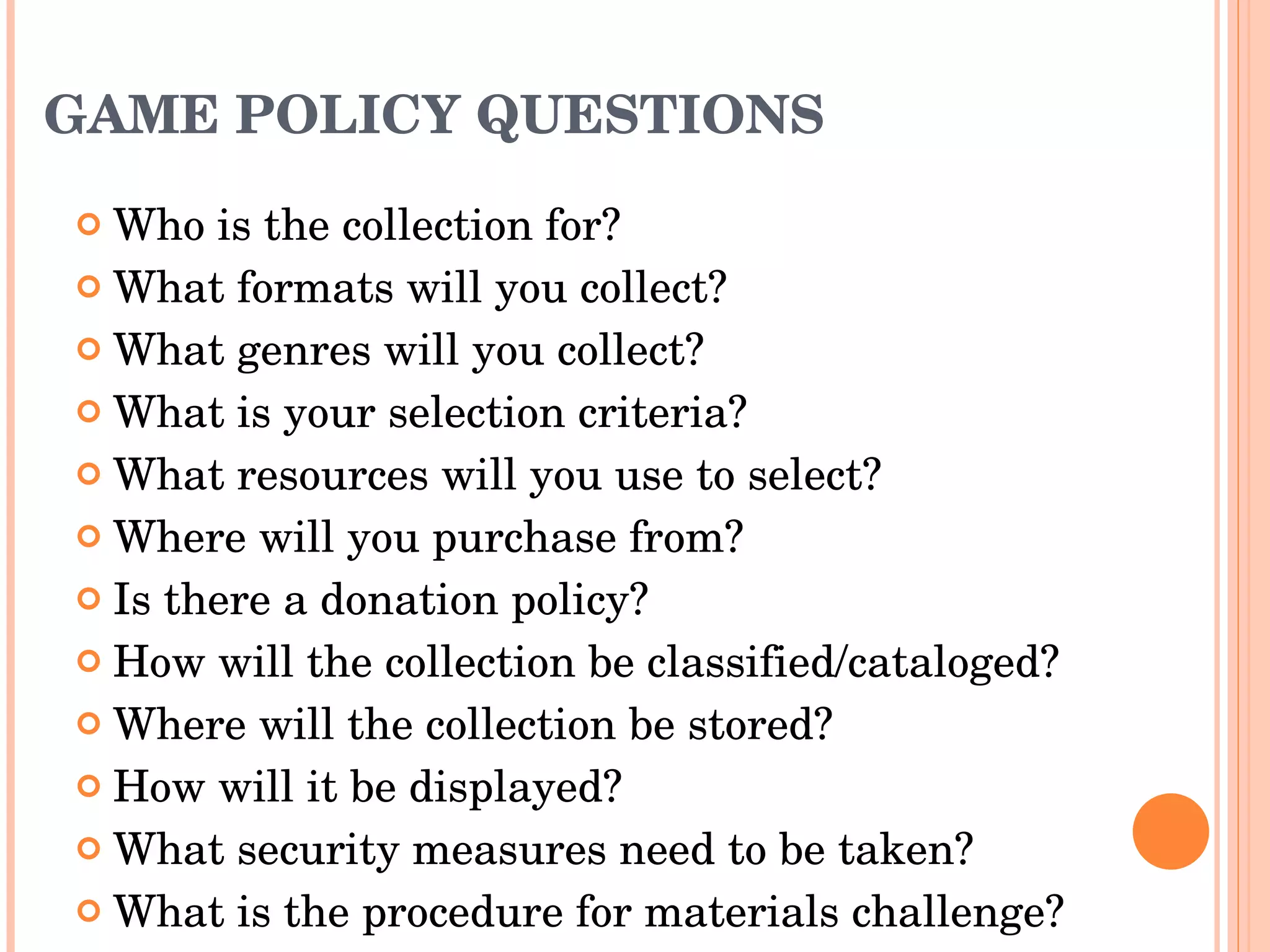 GAME POLICY QUESTIONS Who is the collection for? What formats will you collect? What genres will you collect? What is your selection criteria? What resources will you use to select? Where will you purchase from? Is there a donation policy? How will the collection be classified/cataloged? Where will the collection be stored? How will it be displayed? What security measures need to be taken? What is the procedure for materials challenge?  