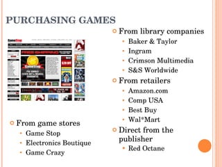 PURCHASING GAMES From library companies Baker & Taylor Ingram Crimson Multimedia S&S Worldwide  From retailers Amazon.com Comp USA Best Buy Wal*Mart Direct from the publisher Red Octane From game stores Game Stop Electronics Boutique Game Crazy  