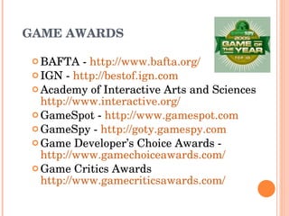 GAME AWARDS BAFTA -  http://www.bafta.org/   IGN -  http://bestof.ign.com   Academy of Interactive Arts and Sciences  http://www.interactive.org/ GameSpot -  http://www.gamespot.com   GameSpy -  http://goty.gamespy.com Game Developer’s Choice Awards - http://www.gamechoiceawards.com/   Game Critics Awards http://www.gamecriticsawards.com/ 