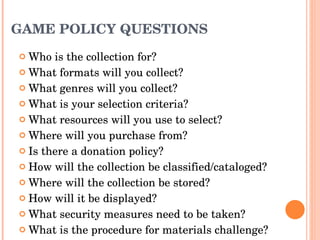GAME POLICY QUESTIONS Who is the collection for? What formats will you collect? What genres will you collect? What is your selection criteria? What resources will you use to select? Where will you purchase from? Is there a donation policy? How will the collection be classified/cataloged? Where will the collection be stored? How will it be displayed? What security measures need to be taken? What is the procedure for materials challenge?  