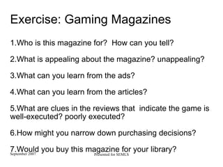 Exercise: Gaming Magazines  1.Who is this magazine for?  How can you tell? 2.What is appealing about the magazine? unappealing? 3.What can you learn from the ads? 4.What can you learn from the articles? 5.What are clues in the reviews that  indicate the game is well-executed? poorly executed? 6.How might you narrow down purchasing decisions? 7.Would you buy this magazine for your library? 