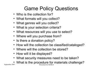 Game Policy Questions Who is the collection for? What formats will you collect? What genres will you collect? What is your selection criteria? What resources will you use to select? Where will you purchase from? Is there a donation policy? How will the collection be classified/cataloged? Where will the collection be stored? How will it be displayed? What security measures need to be taken? What is the procedure for materials challenge?  