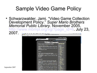 Sample Video Game Policy Schwarzwalder, Jami. “Video Game Collection Development Policy.”  Super Mario Brothers Memorial Public Library.  November 2005.  http://www.mbmpl.org/vg/?page_id=6 . July 23, 2007. 