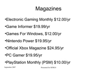 Magazines Electronic Gaming Monthly $12.00/yr  Game Informer $19.99/yr Games For Windows, $12.00/yr  Nintendo Power $19.95/yr Official Xbox Magazine $24.95/yr PC Gamer $19.95/yr  PlayStation Monthly (PSM) $10.00/yr 