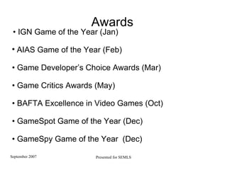 Awards •  IGN Game of the Year (Jan)  AIAS Game of the Year (Feb)    •  Game Developer’s Choice Awards (Mar)‏ •  Game Critics Awards (May) •  BAFTA Excellence in Video Games (Oct)  •  GameSpot Game of the Year (Dec) •  GameSpy G ame of the Year  (Dec)  