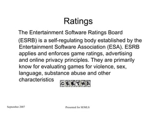 Ratings The Entertainment Software Ratings Board (ESRB) is a self-regulating body established by the Entertainment Software Association (ESA). ESRB applies and enforces game ratings, advertising and online privacy principles. They are primarily know for evaluating games for violence, sex, language, substance abuse and other characteristics 