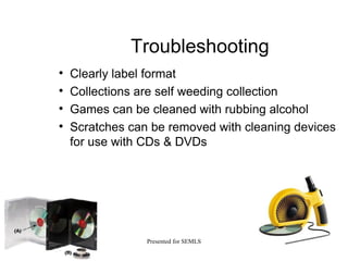Troubleshooting Clearly label format Collections are self weeding collection Games can be cleaned with rubbing alcohol Scratches can be removed with cleaning devices for use with CDs & DVDs 