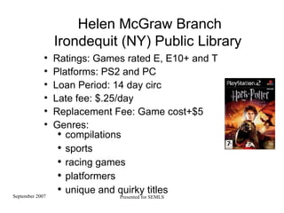Helen McGraw Branch Irondequit (NY) Public Library  Ratings: Games rated E, E10+ and T Platforms: PS2 and PC  Loan Period: 14 day circ Late fee: $.25/day  Replacement Fee: Game cost+$5 Genres:  compilations sports racing games platformers unique and quirky titles 