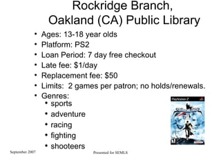 Rockridge Branch,  Oakland (CA) Public Library Ages: 13-18 year olds Platform: PS2  Loan Period: 7 day free checkout Late fee: $1/day  Replacement fee: $50  Limits:  2 games per patron; no holds/renewals.  Genres:  sports adventure racing fighting shooteers   