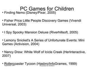 PC Games for Children Finding Nemo (Disney/Pixar, 2005)‏ Fisher Price Little People Discovery Games (Vivendi Universal, 2003)  I Spy Spooky Mansion Deluxe (Riverhillsoft, 2005)  Lemony Snicket's A Series of Unfortunate Events: Mini Games (Activision, 2004)  Nancy Drew: White Wolf of Icicle Creek (HerInteractive, 2007)  Rollercoaster Tycoon (Hasbro/InfoGrames, 1999)  
