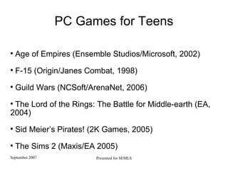 PC Games for Teens Age of Empires (Ensemble Studios/Microsoft, 2002)‏ F-15 (Origin/Janes Combat, 1998)‏ Guild Wars (NCSoft/ArenaNet, 2006)‏ The Lord of the Rings: The Battle for Middle-earth (EA, 2004)‏ Sid Meier’s Pirates! (2K Games, 2005)‏ The Sims 2 (Maxis/EA 2005)‏ 