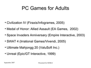 PC Games for Adults Civilization IV (Firaxis/Infogrames, 2005)‏ Medal of Honor: Allied Assault (EA Games,  2002)  Space Invaders Anniversary (Empire Interactive, 2003)   SWAT 4 (Irrational Games/Vivendi, 2005) Ultimate Mahjongg 20 (ValuSoft Inc.)  Unreal (Epic/GT Interactive, 1999)  